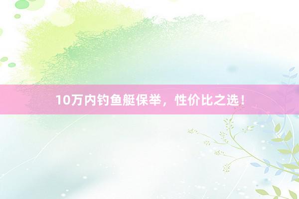 10万内钓鱼艇保举，性价比之选！