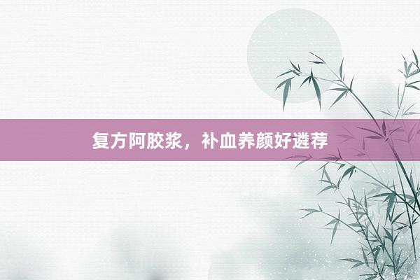 复方阿胶浆，补血养颜好遴荐